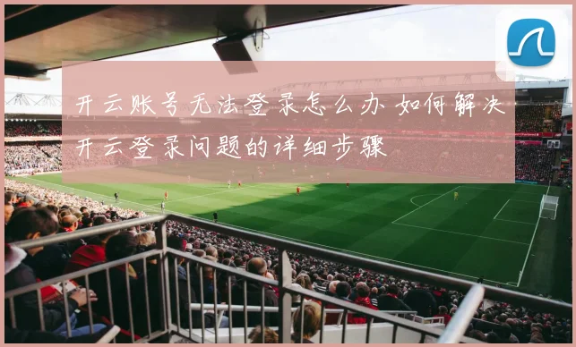 开云账号无法登录怎么办 如何解决开云登录问题的详细步骤