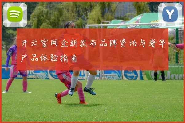 开云官网全新发布品牌资讯与奢华产品体验指南
