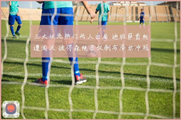 三大状元热门两人出局 迪班萨首轮遭淘汰 彼得森绝杀仅剩布泽尔冲冠