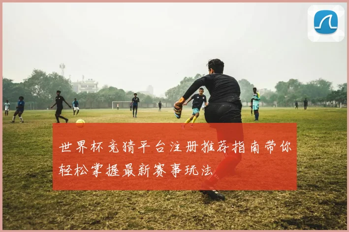 世界杯竞猜平台注册推荐指南带你轻松掌握最新赛事玩法