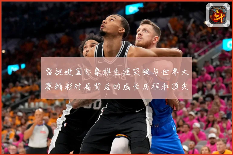 雷挺婕国际象棋生涯突破与世界大赛精彩对局背后的成长历程和顶尖竞技智慧探索