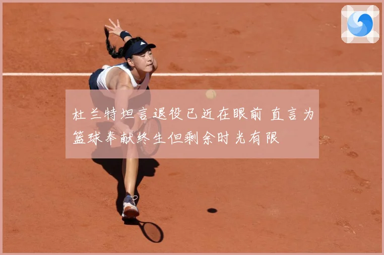 杜兰特坦言退役已近在眼前 直言为篮球奉献终生但剩余时光有限