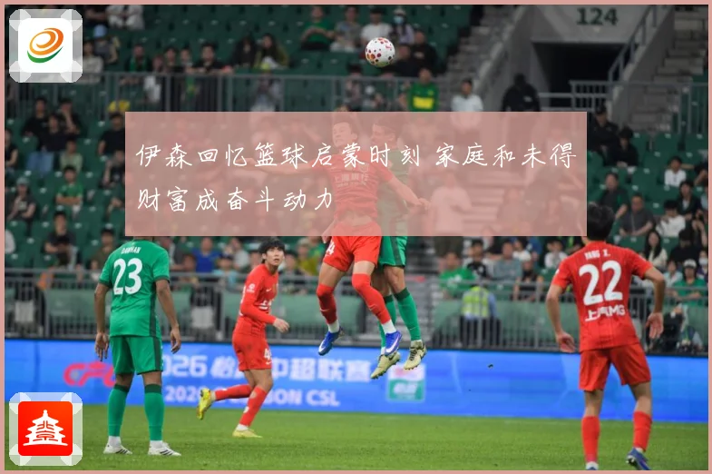 伊森回忆篮球启蒙时刻 家庭和未得财富成奋斗动力