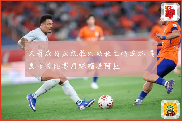 火箭众将庆祝胜利朝杜兰特泼水 乌度卡将比赛用球赠送阿杜