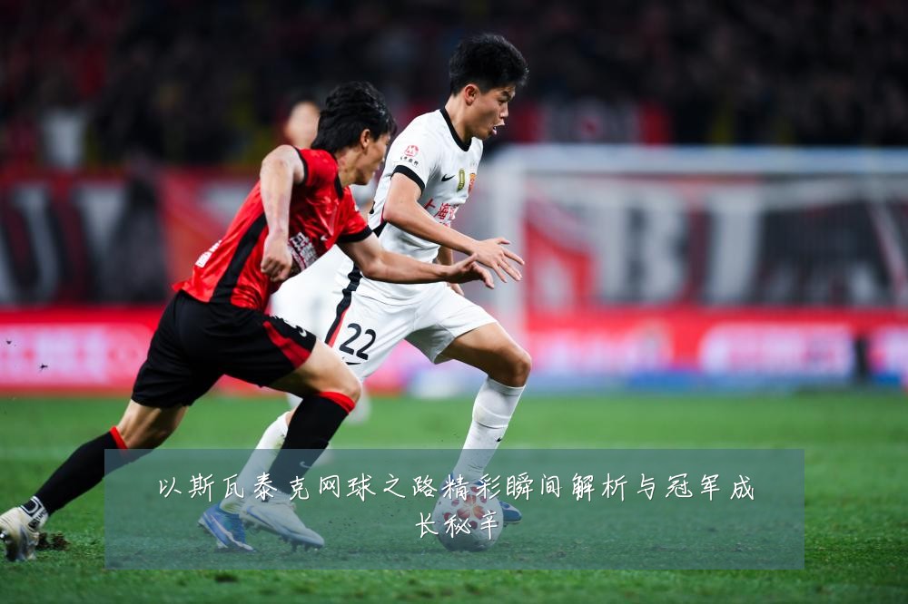 以斯瓦泰克网球之路精彩瞬间解析与冠军成长秘辛